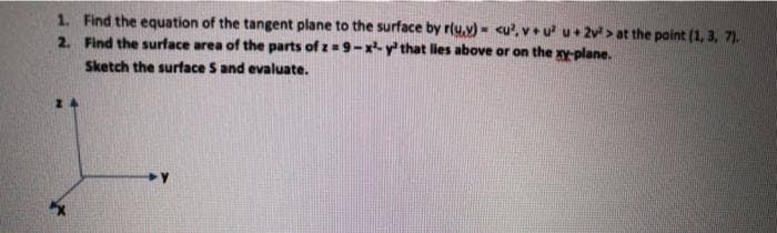 1. Find the equation of the tangent plane to the surface by r(y.v) - cu', vu u+ 2v > at the point (1, 3, 7).
2. Find the surface area of the parts of z=9-x y that lies above or on the xy-plane.
Sketch the surface S and evaluate.
