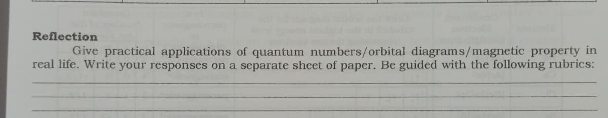 Reflection
Give practical applications of quantum numbers/orbital diagrams/magnetic property in
real life. Write your responses on a separate sheet of paper. Be guided with the following rubrics:
