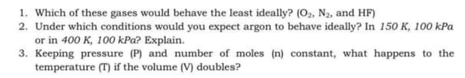 1. Which of these gases would behave the least ideally? (O2, N2, and HF)
2. Under which conditions would you expect argon to behave ideally? In 150 K, 100 kPa
or in 400 K, 100 kPa? Explain.
3. Keeping pressure (P) and number of moles (n) constant, what happens to the
temperature (T) if the volume (V) doubles?
