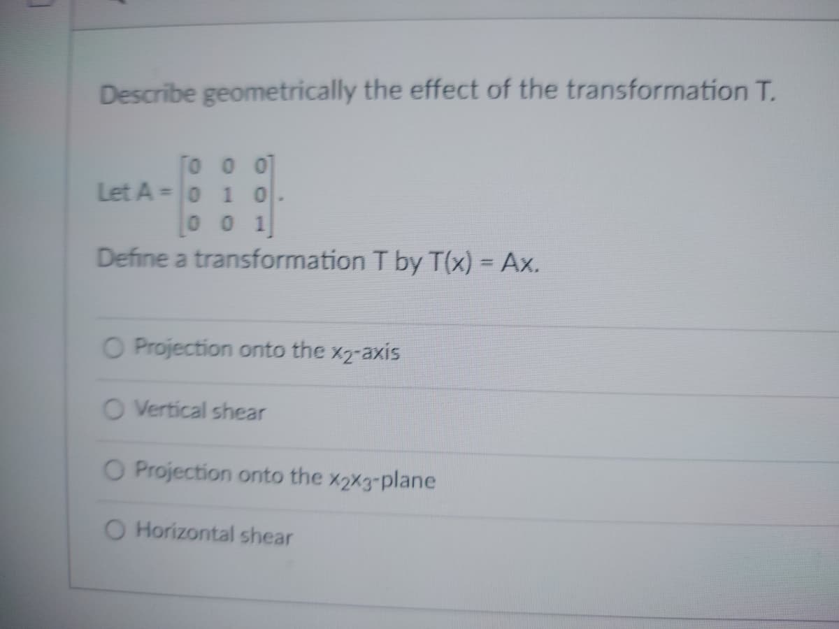 Describe geometrically the effect of the transformation T.
To
o o
Let A = 0 1 0
0 0 1
Define a transformation T by T(x) = Ax.
O Projection onto the x2-axis
O Vertical shear
O Projection onto the %2%3-plane
O Horizontal shear