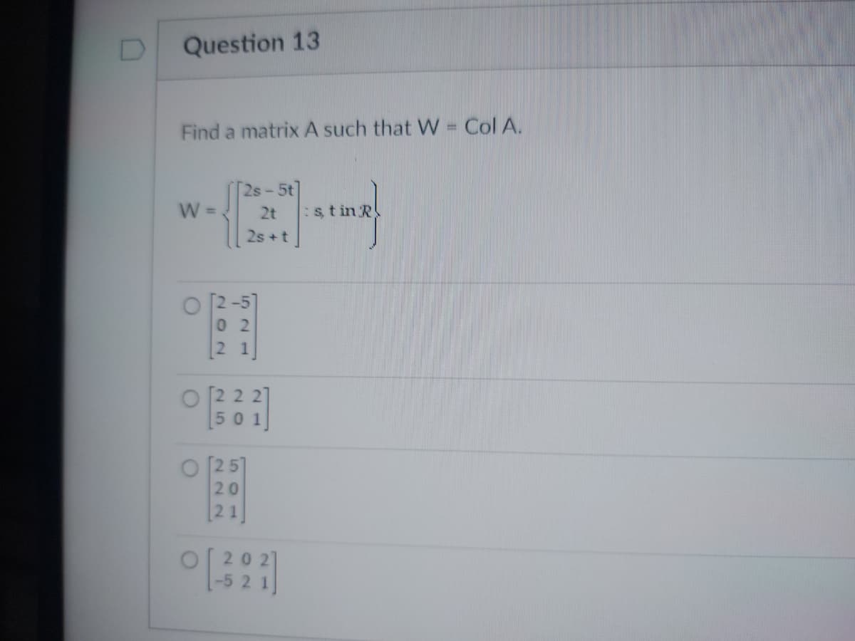 Question 13
Find a matrix A such that W = Col A.
W =
O
°
202
2s-5t
2t
2s+t
521
501]
[25]
20
[21]
:st