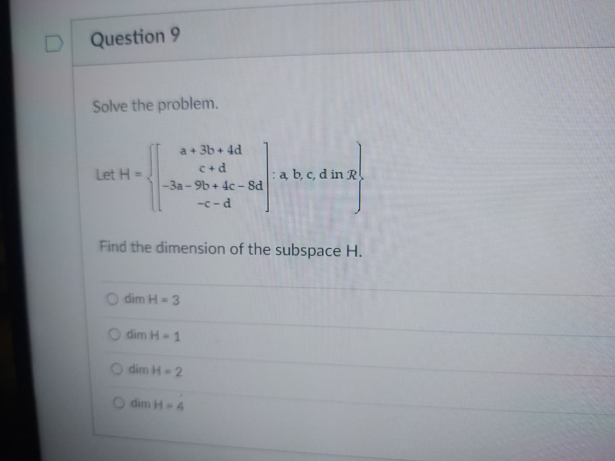 D
Question 9
Solve the problem.
Let H =
a + 3b +4d
c+d
-3a-9b+ 4c-8d
dim H = 3
Find the dimension of the subspace H.
dim H = 1
dim H = 2
-c-d
dim H = 4
a, b, c, d in R