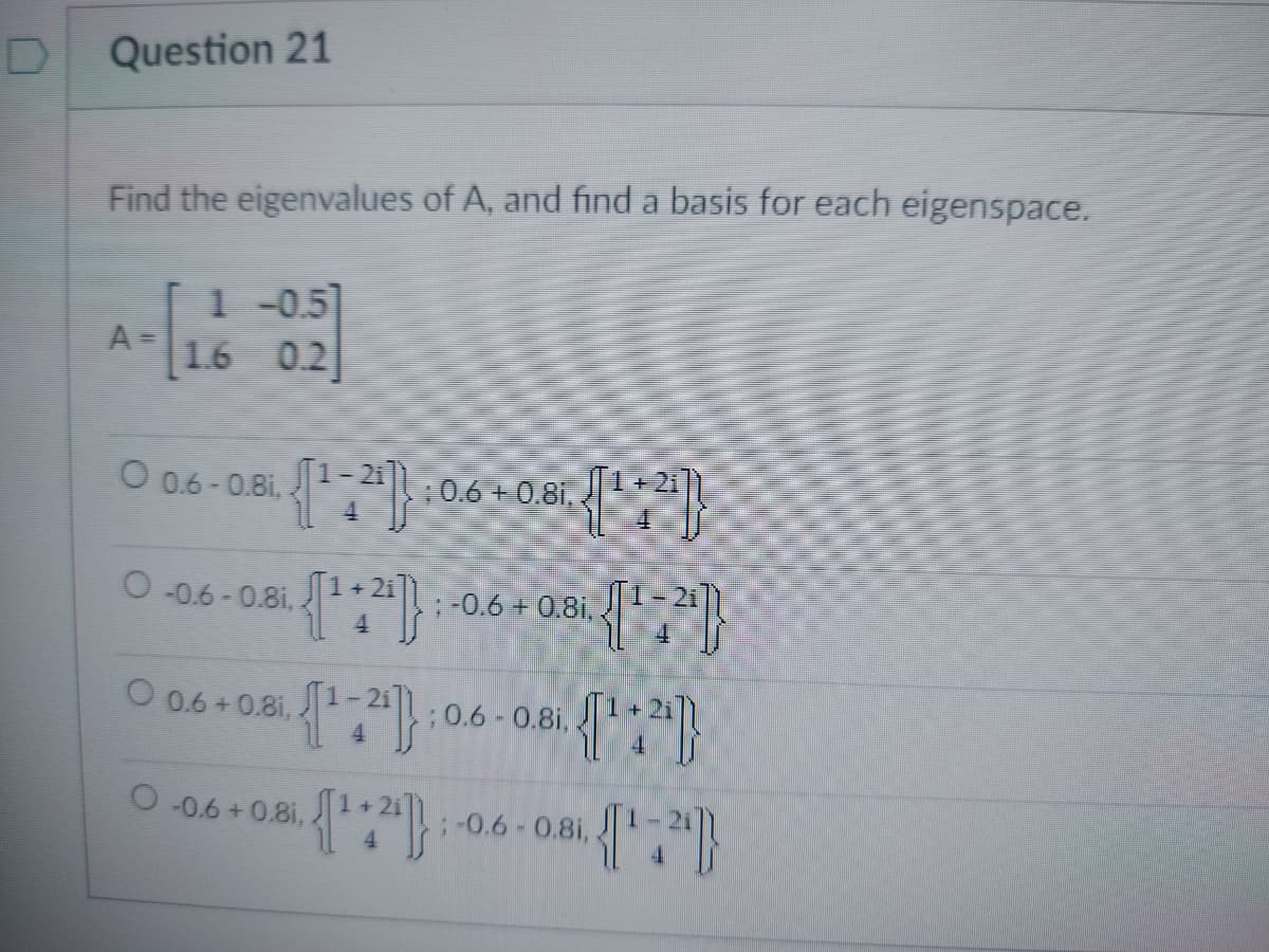 Question 21
Find the eigenvalues of A, and find a basis for each eigenspace.
A=
1 -0.5]
1.6 0.2
O 0.6 - 0.81,
{¹+2) : 0.6 +0.81, {[¹:2]}
O-0.6 -0.81,
{¹+²4)
O 0.6 +0.8i,
{¹2}}
-0.6 +0.81,
0.8i. {¹:2¹]
{¹+³)}
{¹+2}}
; -0.6 +0.8i..
;0.6 - 0.8i,
; -0.6 - 0.8i,
(¹7")