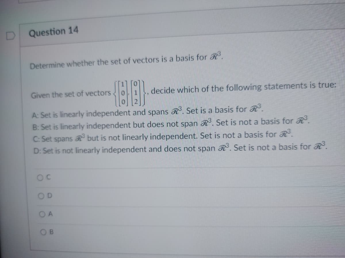 D Question 14
Determine whether the set of vectors is a basis for R³.
{88}
A: Set is linearly independent and spans ³. Set is a basis for R³.
B: Set is linearly independent but does not span R³. Set is not a basis for R³.
C: Set spans but is not linearly independent. Set is not a basis for R³.
D: Set is not linearly independent and does not span R³. Set is not a basis for R³.
Given the set of vectors
OC
O
O
O
O
A
B
decide which of the following statements is true: