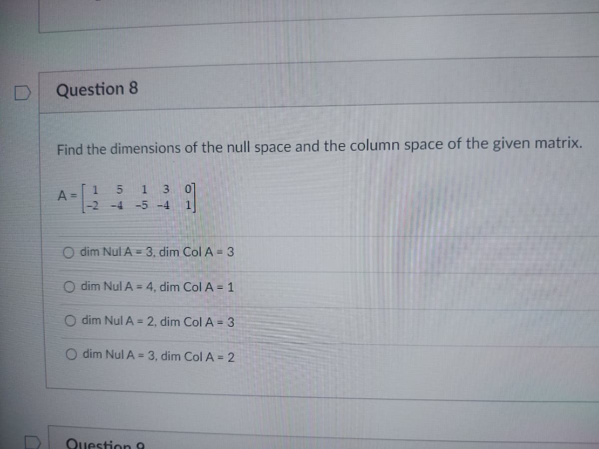 Question 8
Find the dimensions of the null space and the column space of the given matrix.
1
5 1 3
-2 -4 -5 -4
Odim Nul A - 3, dim Col A - 3
dim Nul A = 4, dim Col A - 1
O dim Nul A = 2, dim Col A = 3
dim Nul A = 3, dim Col A = 2
Question 9