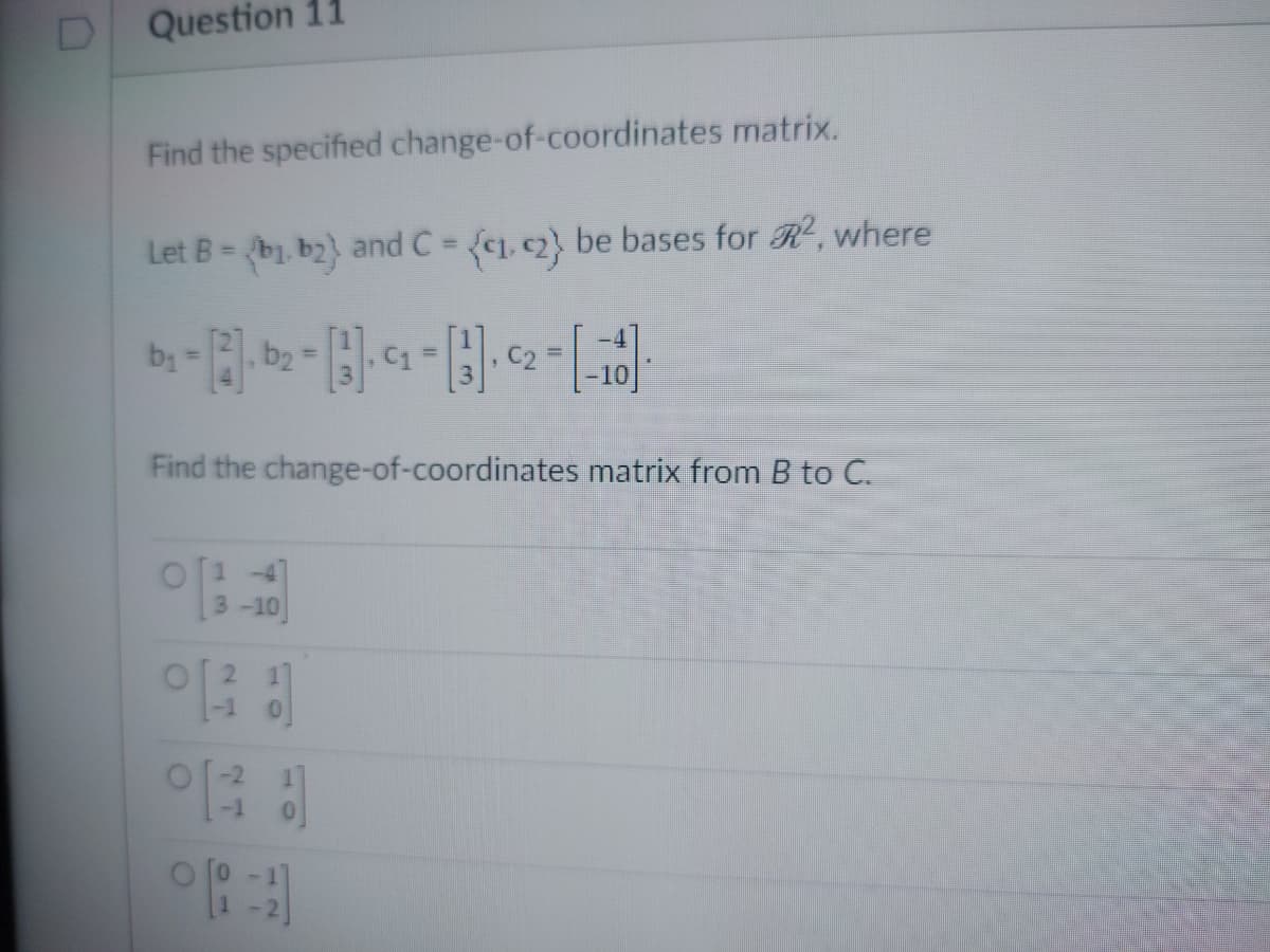 0
Question 11
Find the specified change-of-coordinates matrix.
Let B = {b₁ b2) and C = {₁, 2} be bases for R², where
b₁
, b₂ =
Find the change-of-coordinates matrix from B to C.
0 ('13-10)
031
°13
C2 =
01
