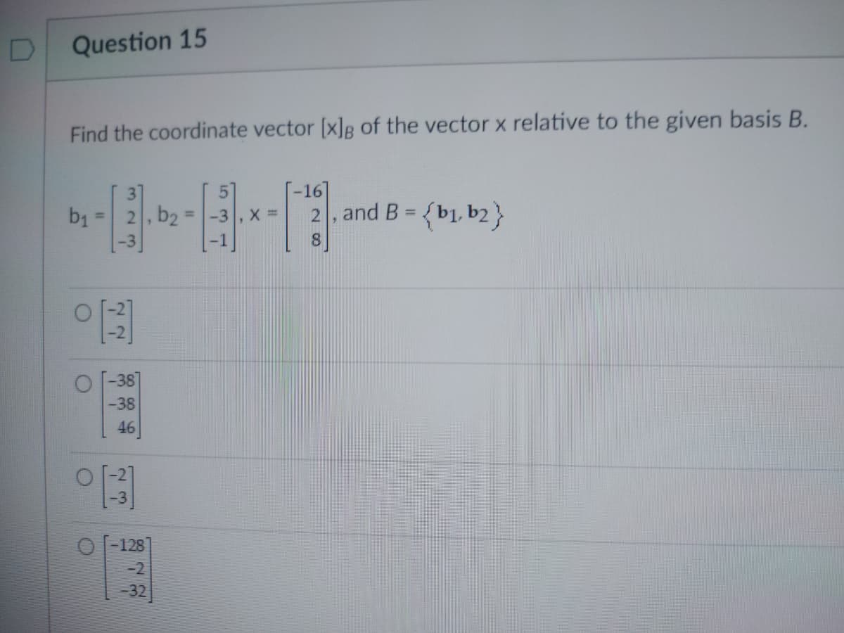 D
Question 15
Find the coordinate vector [x]g of the vector x relative to the given basis B.
b₁
O
C
77
-38
-38
46
[3]
, b2
O-128
-2
-32
5
-16]
2, and B = {b1,b2}
8