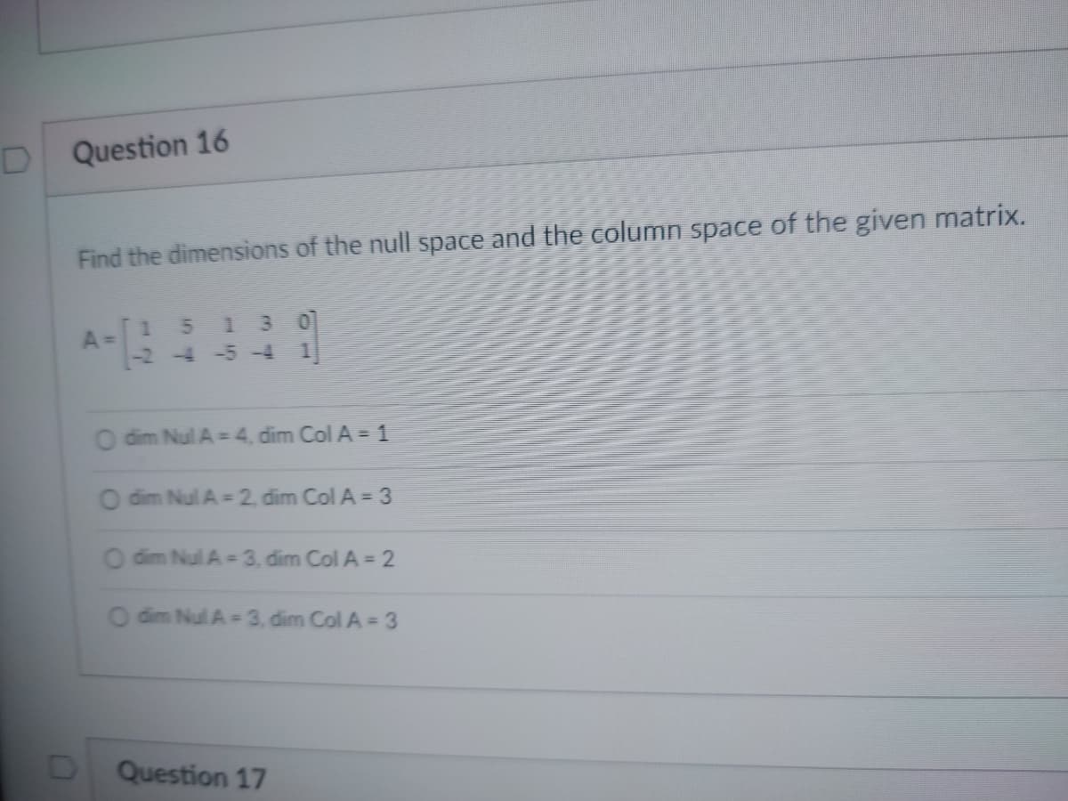D Question 16
Find the dimensions of the null space and the column space of the given matrix.
A=
10 7
1 5 1
-2-4-5-4 1
O dim Nul A = 4, dim Col A = 1
O dim Nul A=2, dim Col A = 3
O dim Nul A-3, dim Col A = 2
O dim Nul A-3, dim Col A = 3
Question 17