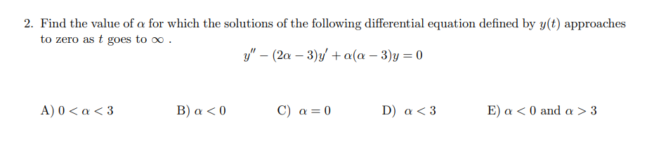 2. Find the value of a for which the solutions of the following differential equation defined by y(t) approaches
to zero as t goes to o .
y" – (2a – 3)y + a(a – 3)y = 0
A) 0 < a < 3
Β ) α< 0
C) a= 0
D) a < 3
Ε ) α<0 and α > 3
