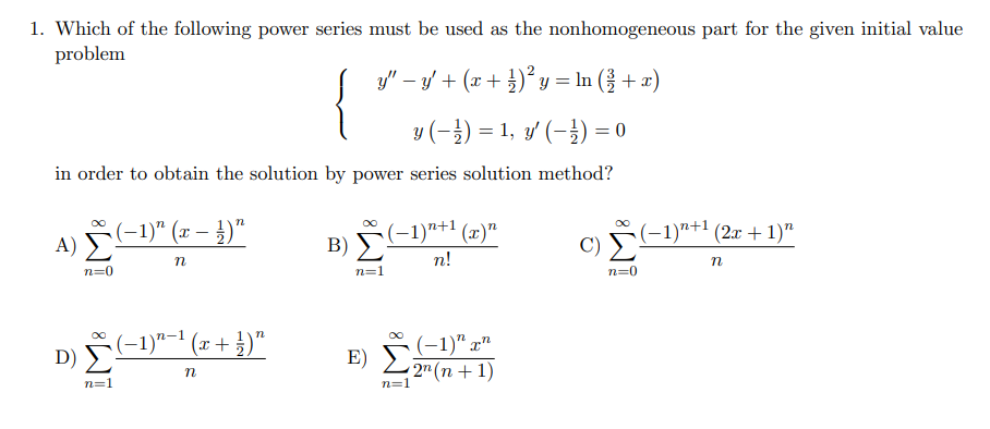 1. Which of the following power series must be used as the nonhomogeneous part for the given initial value
problem
{
y" – y + (x + }) y = In ({ + x)
y (-}) = 1, y' (-}) = 0
in order to obtain the solution by power series solution method?
A) -1)" (x – )"
(-1)"+1 (x)"
B)
(-1)"+1 (2x + 1)"
n!
n=0
n=1
n=0
(-1)"-' (x + })"
(-1)" x"
E)
2" (n + 1)
n=1
n=1
