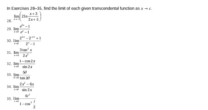 In Exercises 28-35, find the limit of each given transcendental function as x → c.
X+3
lim 21n-
2x+ 5,
28.
e -1
29. lim
x-0 e -1
22x - 2 * +1
30. lim
2* -1
3 tan? x
31. lim
2x
1- cos 2x
32. lim
I-0 sin 2x
50
33. lim
0-0 tan 20
2x - 6x
34. lim
X-0 sin 2X
35. lim
1- cos?
2
