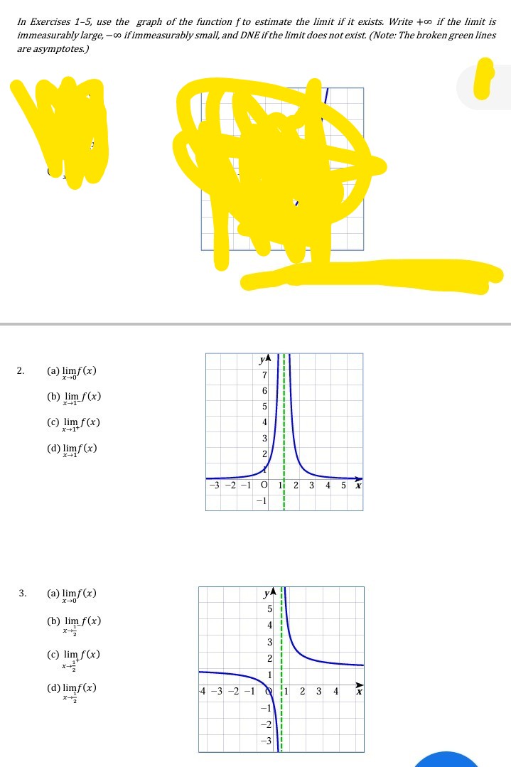 In Exercises 1-5, use the graph of the function f to estimate the limit if it exists. Write +o if the limit is
immeasurably large, -o if immeasurably small, and DNE if the limit does not exist. (Note: The broken green lines
are asymptotes.)
yA
2.
(a) limf(x)
7
6|
(b) lim f(x)
ズ→1
5
(c) lim f(x)
4
x-1
3
(d) limf (x)
2
-2
-1
li 2 3
4
5
-1
(a) limf(x)
yA
3.
5
(b) lim f(x)
4
3
(c) lim f(x)
x
2
(d) limf(x)
4 -3 -2 -1 C
1 2 3 4
-1
-2
-3
