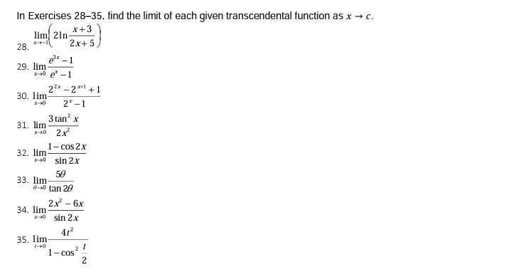 In Exercises 28-35, find the limit of each given transcendental function as x → c.
X+3
lim 21n-
2x+ 5,
28.
-1
29. lim
x-0 e -1
22x - 2 **1 +1
30. lim
2 -1
3 tan? x
31. lim
2x
1- cos 2x
32. lim
sin 2x
50
33. lim
0-0 tan 20
2x - 6x
34. lim
X-0 sin 2x
41?
35. lim
1- cos?
2
