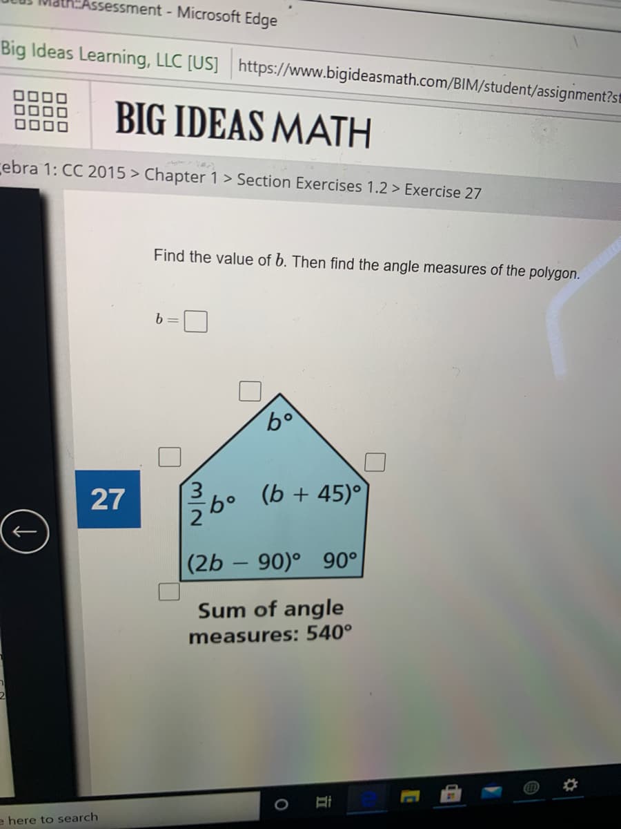 Assessment - Microsoft Edge
Big Ideas Learning, LLC [US] https://www.bigideasmath.com/BIM/student/assignment?st
BIG IDEAS MATH
ebra 1: CC 2015 > Chapter 1> Section Exercises 1.2 > Exercise 27
Find the value of b. Then find the angle measures of the polygon.
3.
(b + 45)°
9.
2
(2b – 90)°
90°
-
Sum of angle
measures: 540°
e here to search
27
