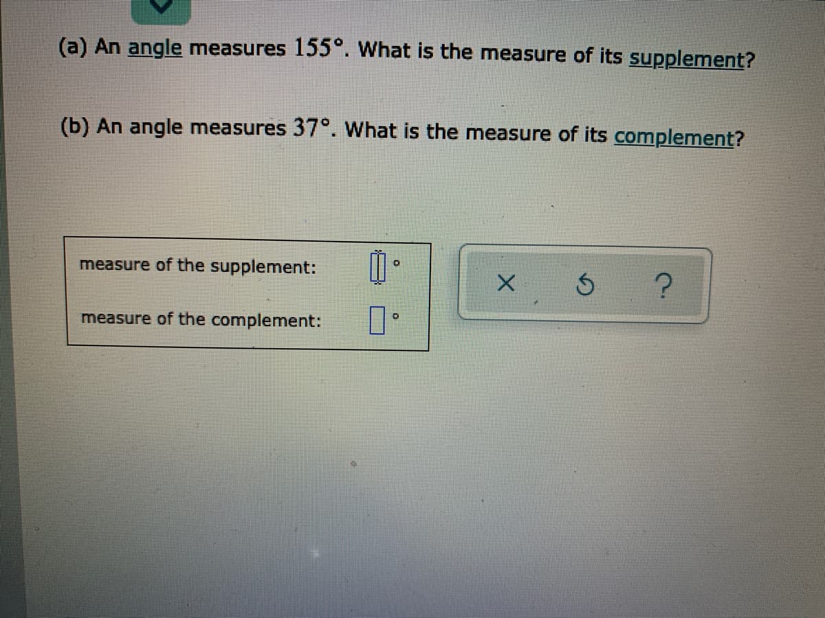 (a) An angle measures 155°. What is the measure of its supplement?
(b) An angle measures 37°. What is the measure of its complement?
measure of the supplement:
measure of the complement:
