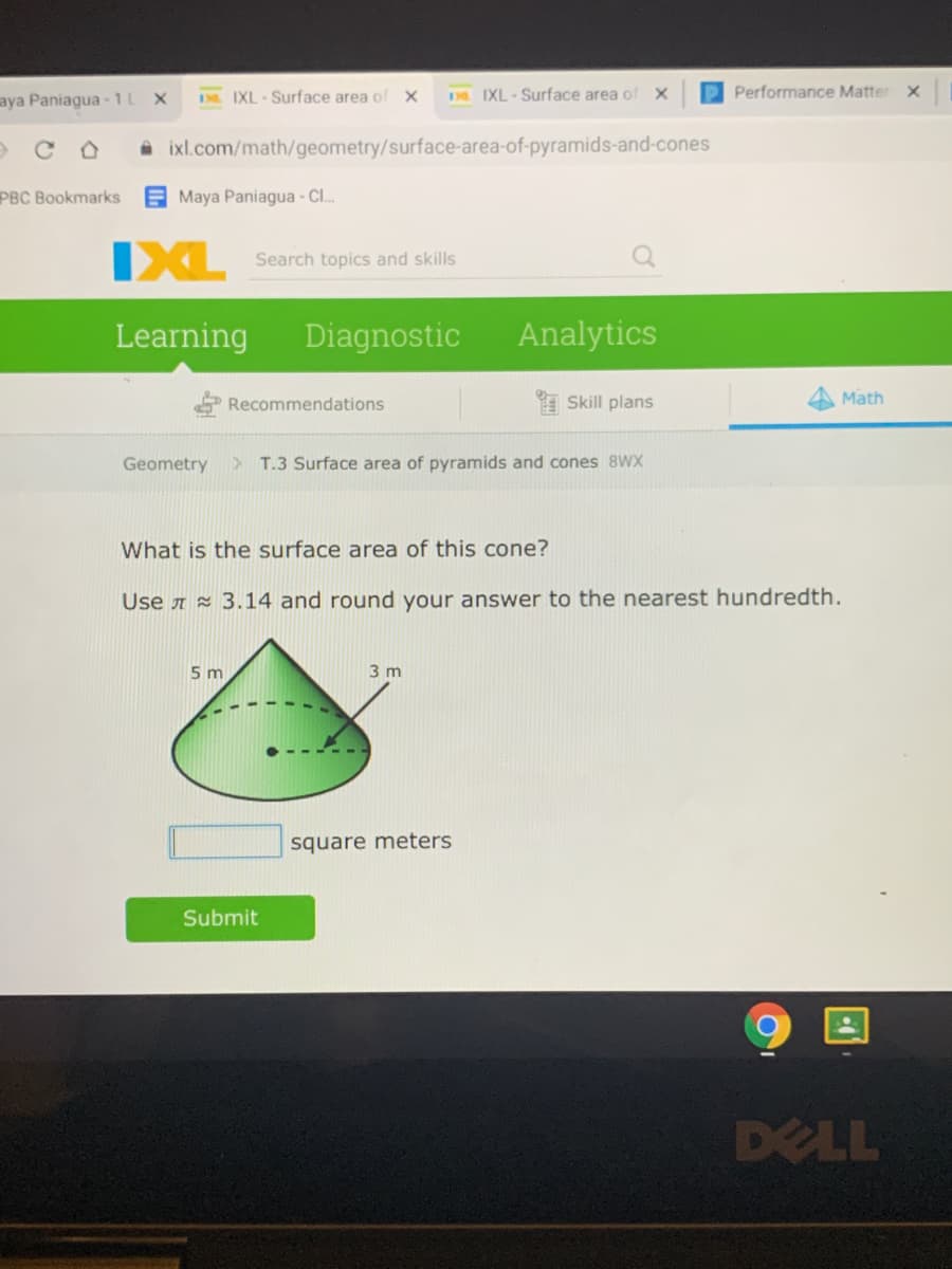 aya Paniagua - 1L
DR IXL-Surface area of
D IXL - Surface area of
Performance Matter X
A ixl.com/math/geometry/surface-area-of-pyramids-and-cones
PBC Bookmarks
E Maya Paniagua - Cl.
IXL
Search topics and skills
Learning
Diagnostic
Analytics
Recommendations
E Skill plans
Math
Geometry
> T.3 Surface area of pyramids and cones 8WX
What is the surface area of this cone?
Use A z 3.14 and round your answer to the nearest hundredth.
5 m
3 m
square meters
Submit
DELL
