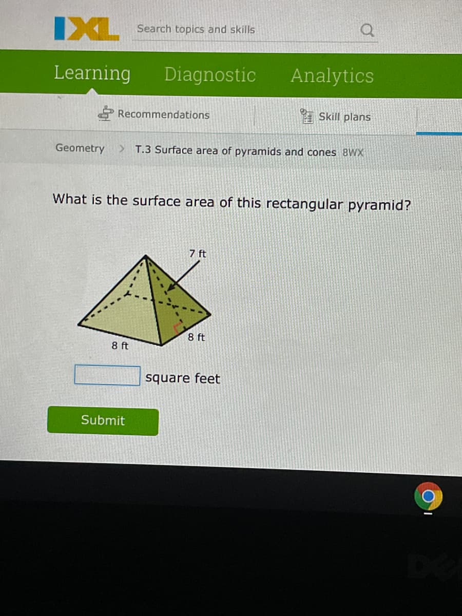 IXL
Search topics and skills
Learning
Diagnostic
Analytics
E Recommendations
A Skill plans
Geometry
> T.3 Surface area of pyramids and cones 8WX
What is the surface area of this rectangular pyramid?
7 ft
8 ft
8 ft
square feet
Submit
