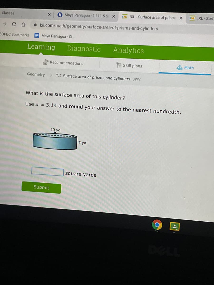 K Maya Paniagua -1 L11.5 S x
Da IXL-Surface area of prism X
Da IXL-Surf:
Classes
ixl.com/math/geometry/surface-area-of-prisms-and-cylinders
SDPBC Bookmarks E Maya Paniagua - Cl.
Learning
Diagnostic
Analytics
Recommendations
A Skill plans
Math
Geometry
T.2 Surface area of prisms and cylinders SWV
What is the surface area of this cylinder?
Use a = 3.14 and round your answer to the nearest hundredth.
20 yd
7 yd
square yards
Submit
DELL
