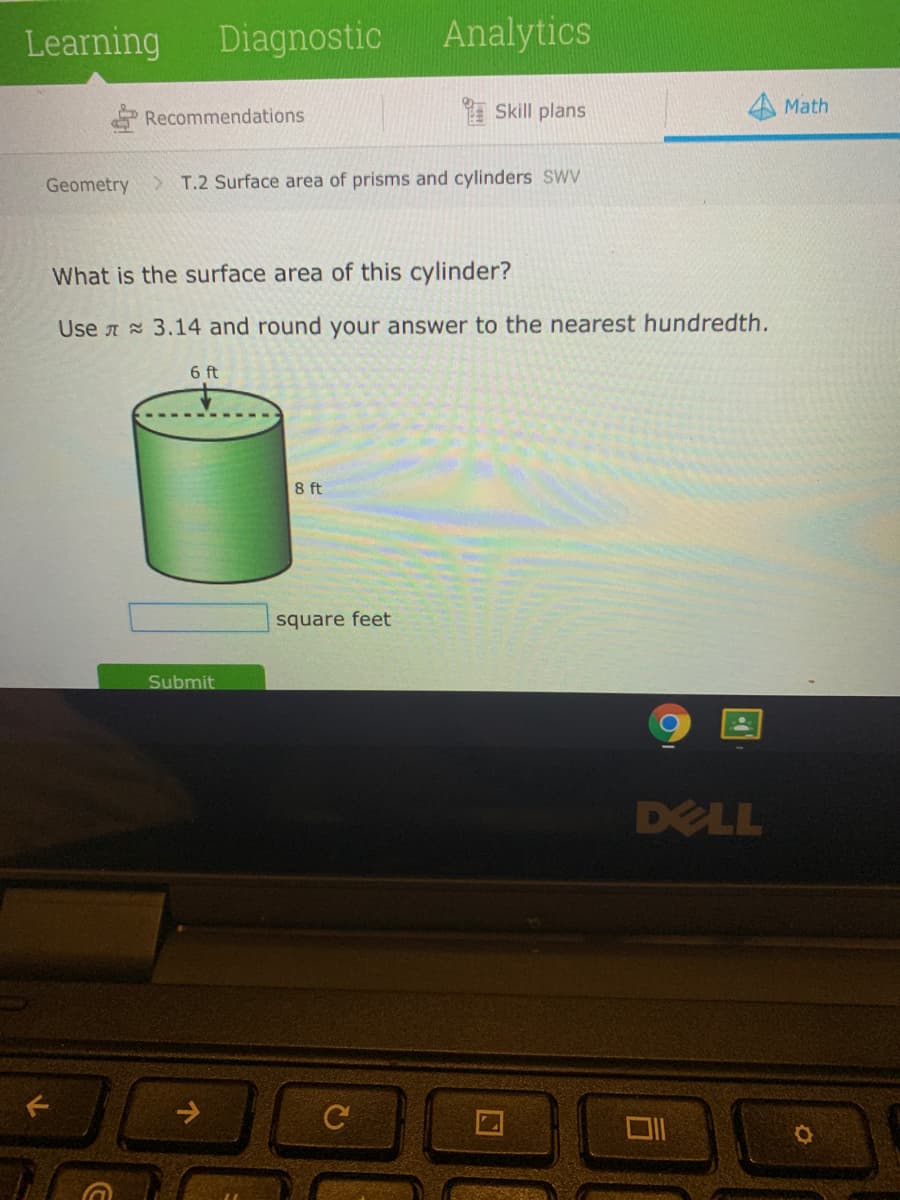 Learning
Diagnostic
Analytics
Recommendations
Skill plans
Math
Geometry
T.2 Surface area of prisms and cylinders SWV
What is the surface area of this cylinder?
Use A 3.14 and round your answer to the nearest hundredth.
6 ft
8 ft
square feet
Submit
DELL
->
