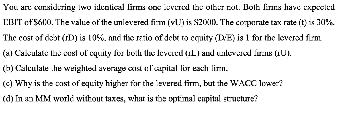 You are considering two identical firms one levered the other not. Both firms have expected
EBIT of $600. The value of the unlevered firm (vU) is $2000. The corporate tax rate (t) is 30%.
The cost of debt (rD) is 10%, and the ratio of debt to equity (D/E) is 1 for the levered firm.
(a) Calculate the cost of equity for both the levered (rL) and unlevered firms (rU).
(b) Calculate the weighted average cost of capital for each firm.
(c) Why is the cost of equity higher for the levered firm, but the WACC lower?
(d) In an MM world without taxes, what is the optimal capital structure?
