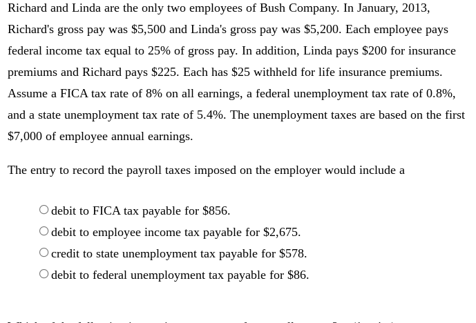 Richard and Linda are the only two employees of Bush Company. In January, 2013,
Richard's gross pay was $5,500 and Linda's gross pay was $5,200. Each employee pays
federal income tax equal to 25% of gross pay. In addition, Linda pays $200 for insurance
premiums and Richard pays $225. Each has $25 withheld for life insurance premiums.
Assume a FICA tax rate of 8% on all earnings, a federal unemployment tax rate of 0.8%,
and a state unemployment tax rate of 5.4%. The unemployment taxes are based on the first
$7,000 of employee annual earnings.
The entry to record the payroll taxes imposed on the employer would include a
O debit to FICA tax payable for $856.
O debit to employee income tax payable for $2,675.
O credit to state unemployment tax payable for $578.
O debit to federal unemployment tax payable for $86.
