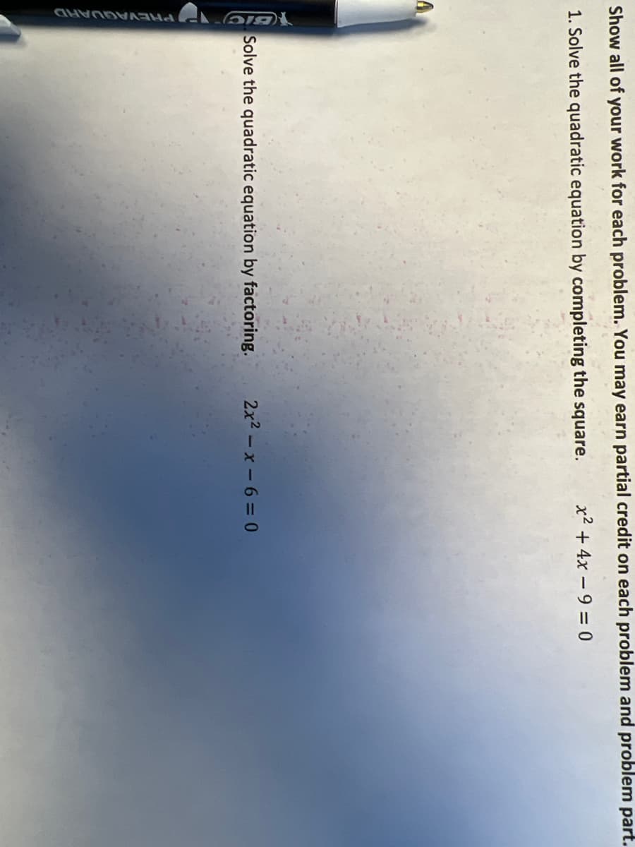 1GIC PHEVAGUARD
Show all of your work for each problem. You may earn partial credit on each problem and problem part.
1. Solve the quadratic equation by completing the square.
x2 + 4x – 9 = 0
Solve the quadratic equation by factoring.
2x2 -x-6 = 0
