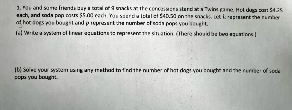 1. You and some friends buy a total of 9 snacks at the concessions stand at a Twins game. Hot dogs cost $4.25
each, and soda pop costs $5.00 each. You spend a total of $40.50 on the snacks. Leth represent the number
of hot dogs you bought and p represent the number of soda pops you bought.
(a) Write a system of linear equations to represent the situation. (There should be two equations.)
(b) Solve your system using any method to find the number of hot dogs you bought and the number of soda
pops you bought.
