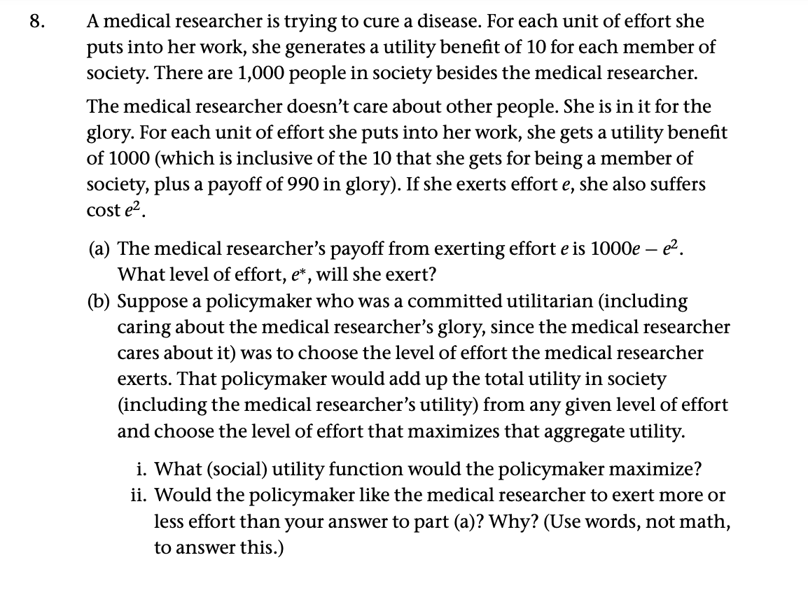 8.
A medical researcher is trying to cure a disease. For each unit of effort she
puts into her work, she generates a utility benefit of 10 for each member of
society. There are 1,000 people in society besides the medical researcher.
The medical researcher doesn't care about other people. She is in it for the
glory. For each unit of effort she puts into her work, she gets a utility benefit
of 1000 (which is inclusive of the 10 that she gets for being a member of
society, plus a payoff of 990 in glory). If she exerts effort e, she also suffers
cost e².
(a) The medical researcher's payoff from exerting effort e is 1000e - e².
What level of effort, e*, will she exert?
(b) Suppose a policymaker who was a committed utilitarian (including
caring about the medical researcher's glory, since the medical researcher
cares about it) was to choose the level of effort the medical researcher
exerts. That policymaker would add up the total utility in society
(including the medical researcher's utility) from any given level of effort
and choose the level of effort that maximizes that aggregate utility.
i. What (social) utility function would the policymaker maximize?
ii. Would the policymaker like the medical researcher to exert more or
less effort than your answer to part (a)? Why? (Use words, not math,
to answer this.)