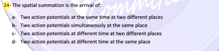 \24- The spatial summation is the arrival of:
a- Two action potentials at the same time at two different places
b- Two action potentials simultaneously at the same place
c- Two action potentials at different time at two different places
d- Two action potentials at different time at the same place
