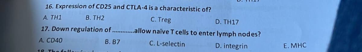 16. Expression of CD25 and CTLA-4 is a characteristic of?
A. TH1
B. TH2
C. Treg
D. TH17
17. Down regulation of ................llow naïve T cells to enter lymph nodes?
A. CD40
B. B7
C. L-selectin
D. integrin
18 The fell
E. MHC