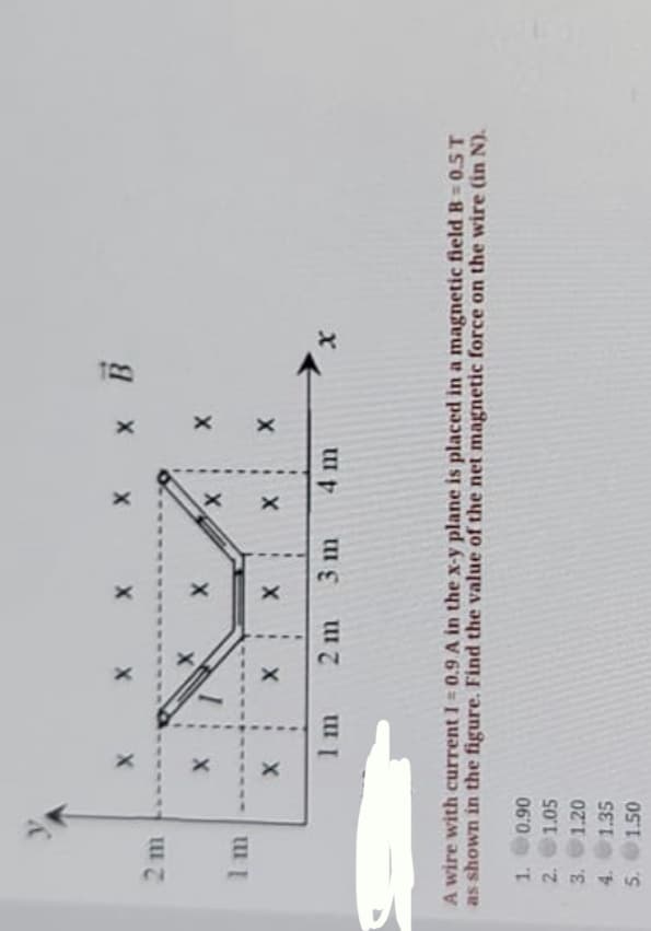 2 m
2 m
4 m
A wire with current I = 0.9 A in the x-y plane is placed in a magnetic field B 0.5 T
as shown in the figure. Find the value of the net magnetic force on the wire (in N).
1. 0.90
2. 1.05
3.
1.20
4.
1.35
5. 1.50
