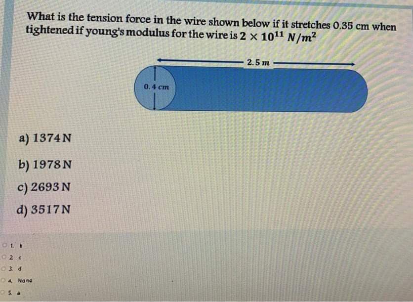 What is the tension force in the wire shown below if it stretches 0.35 cm when
tightened if young's modulus for the wire is 2 × 1011 N/m²
2.5 m
0.4 cm
a) 1374 N
b) 1978 N
c) 2693 N
d) 3517N
O1. b
02 c
O3 d
O 4 Nane
Os a

