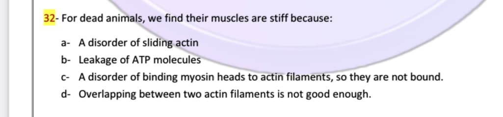32- For dead animals, we find their muscles are stiff because:
a- A disorder of sliding actin
b- Leakage of ATP molecules
c- A disorder of binding myosin heads to actin filaments, so they are not bound.
d- Overlapping between two actin filaments is not good enough.
