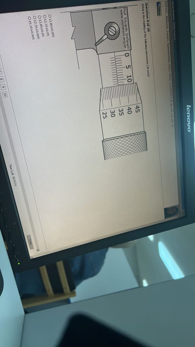 -Secure Browser-[Online Exams]
PHY107 Midterm Form1 SummerSem_2021-2022, (131653) ( ) ()
Theme
Question 4 of 10
What is the reading of the following micrometer (In mm)?
Prof. Eduardo
www.stefaneefahr
O 12.85+0.005
O 12.3510.05
12.85±0.05
O12.35+0.005
O10.35+0.005
0
5 10
lenovo
9 10
45
40
35
30
25
Time Left 00:34:14