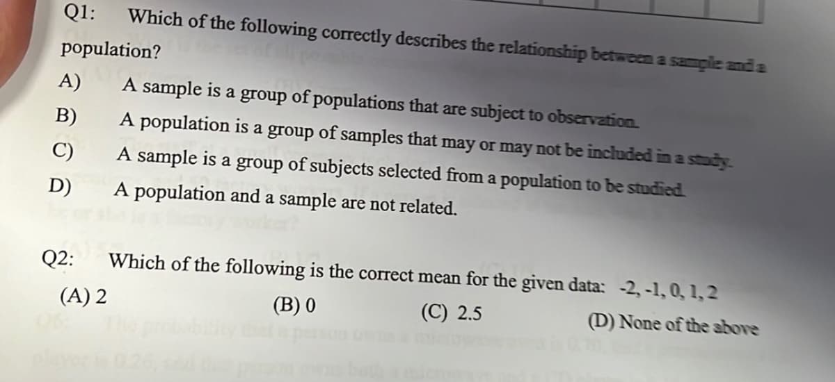 Q1:
Which of the following correctly describes the relationship between a sample and a
population?
A)
A sample is a group of populations that are subject to observation.
В)
A population is
of samples that may or may not be included ina study.
A sample is a group of subjects selected from a population to be studied.
a
group
C)
D)
A population and a sample are not related.
Q2:
Which of the following is the correct mean for the given data: -2, -1, 0, 1, 2
(A) 2
(В) 0
(C) 2.5
(D) None of the above
26,
