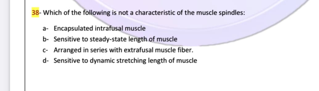 38- Which of the following is not a characteristic of the muscle spindles:
a- Encapsulated intrafusal muscle
b- Sensitive to steady-state length of muscle
c- Arranged in series with extrafusal muscle fiber.
d- Sensitive to dynamic stretching length of muscle
