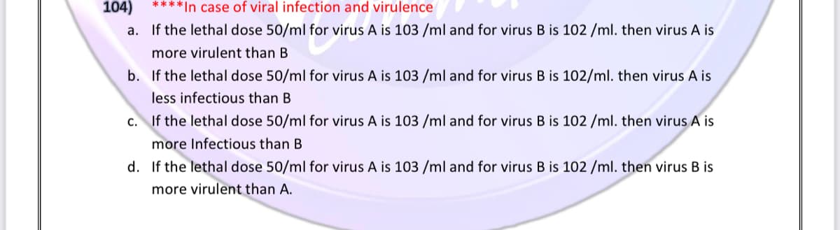 104)
****In case of viral infection and virulence
a. If the lethal dose 50/ml for virus A is 103 /ml and for virus B is 102 /ml. then virus A is
more virulent than B
b. If the lethal dose 50/ml for virus A is 103 /ml and for virus B is 102/ml. then virus A is
less infectious than B
c. If the lethal dose 50/ml for virus A is 103 /ml and for virus B is 102 /ml. then virus A is
more Infectious than B
d. If the lethal dose 50/ml for virus A is 103 /ml and for virus B is 102 /ml. then virus B is
more virulent than A.
