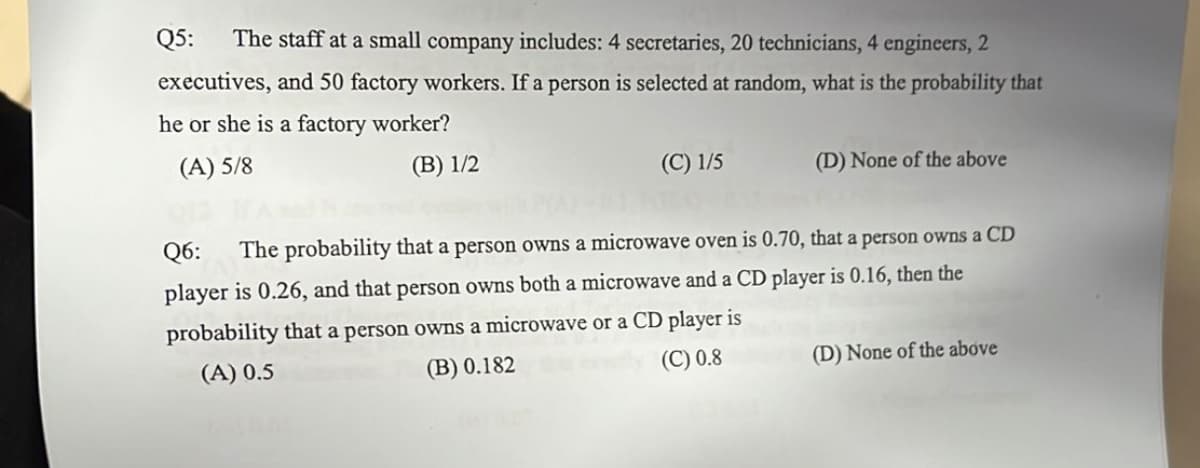 Q5:
The staff at a small company includes: 4 secretaries, 20 technicians, 4 engineers, 2
executives, and 50 factory workers. If a person is selected at random, what is the probability that
he or she is a factory worker?
(A) 5/8
(В) 1/2
(C) 1/5
(D) None of the above
Q6:
The probability that a person owns a microwave oven is 0.70, that a person owns a CD
player is 0.26, and that person owns both a microwave and a CD player is 0.16, then the
probability that a person owns a microwave or a CD player is
(A) 0.5
(B) 0.182
(C) 0.8
(D) None of the above
