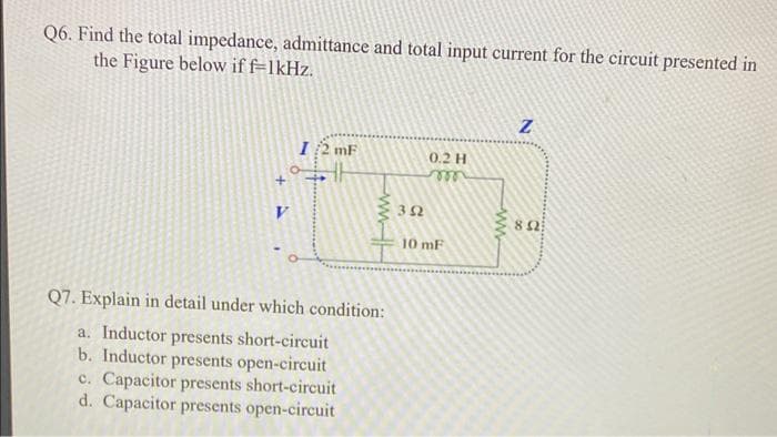Q6. Find the total impedance, admittance and total input current for the circuit presented in
the Figure below if f=1kHz.
I/2 mF
ww
Q7. Explain in detail under which condition:
a. Inductor presents short-circuit
b. Inductor presents open-circuit
c. Capacitor presents short-circuit
d. Capacitor presents open-circuit
352
0.2 H
m
10 mF
ww
Z
852