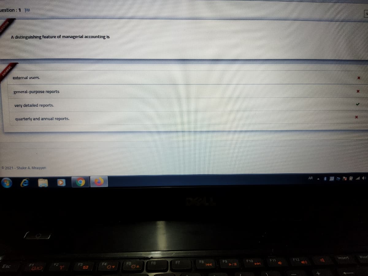 uestion : 1 a
A distinguishing feature of managerial accounting is
external users.
general-purpose reports
very detailed reports.
quarterly and annual reports.
© 2021 - Shakir A. Mrayyen
AR ▲ * 原壁l心
DELL
Insert
Prnt
F12
F10
F5
F6
F7
F8
144
F1
F3
F4
F2
Esc
IESTION
SNBMSNY
