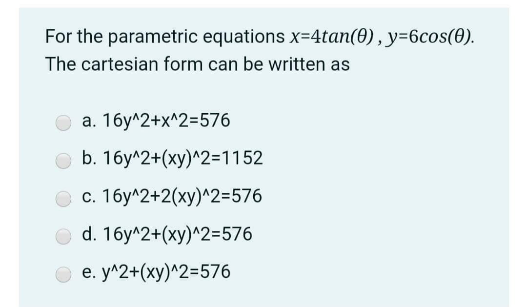 For the parametric equations x=4tan(0), y=6cos(0).
The cartesian form can be written as
a. 16y^2+x^2=576
O b. 16y^2+(xy)^2=1152
c. 16y^2+2(xy)^2=576
d. 16y^2+(xy)^2=576
e. y^2+(xy)^2=576
