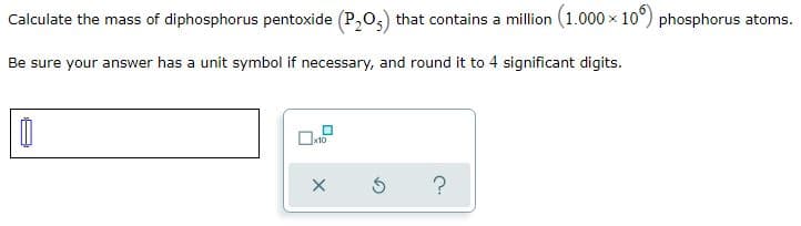 Calculate the mass of diphosphorus pentoxide (P,0,) that contains a million (1.000 x 10°) phosphorus atoms.
Be sure your answer has a unit symbol if necessary, and round it to 4 significant digits.
x10
