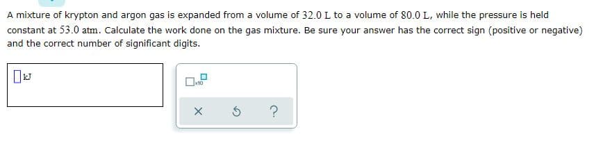 A mixture of krypton and argon gas is expanded from a volume of 32.0 L to a volume of 80.0 L, while the pressure is held
constant at 53.0 atm. Calculate the work done on the gas mixture. Be sure your answer has the correct sign (positive or negative)
and the correct number of significant digits.

