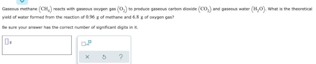 Gaseous methane (CH) reacts with gaseous oxygen gas (O,) to produce gaseous carbon dioxide (CO,) and gaseous water (H,O). What is the theoretical
yield of water formed from the reaction of 0.96 g of methane and 6.8 g of oxygen gas?
Be sure your answer has the correct number of significant digits in it.
