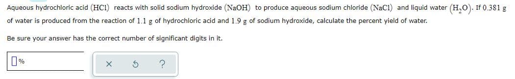 Aqueous hydrochloric acid (HC1) reacts with solid sodium hydroxide (NaOH) to produce aqueous sodium chloride (NaCI) and liquid water (H,0). If 0.381 g
of water is produced from the reaction of 1.1 g of hydrochloric acid and 1.9 g of sodium hydroxide, calculate the percent yield of water.
Be sure your answer has the correct number of significant digits in it.
0%

