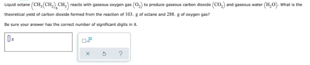 Liquid octane
(CH,(CH,) CH,) reacts with gaseous oxygen gas (0,) to produce gaseous carbon dioxide (CO,) and gaseous water (H,0). What is the
theoretical yield of carbon dioxide formed from the reaction of 103. g of octane and 288. g of oxygen gas?
Be sure your answer has the correct number of significant digits in it.
