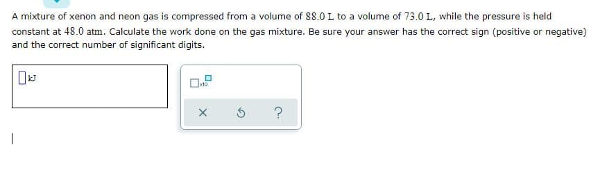 A mixture of xenon and neon gas is compressed from a volume of 88.0 L to a volume of 73.0 L, while the pressure is held
constant at 48.0 atm. Calculate the work done on the gas mixture. Be sure your answer has the correct sign (positive or negative)
and the correct number of significant digits.
Ok10
?
|
