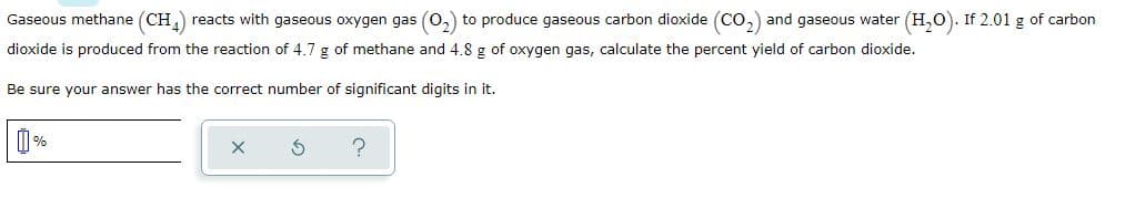 Gaseous methane (CH,) reacts with gaseous oxygen gas (0,) to produce gaseous carbon dioxide (Co,) and gaseous water (H,0). If 2.01 g of carbon
dioxide is produced from the reaction of 4.7 g of methane and 4.8 g of oxygen gas, calculate the percent yield of carbon dioxide.
Be sure your answer has the correct number of significant digits in it.
M%
