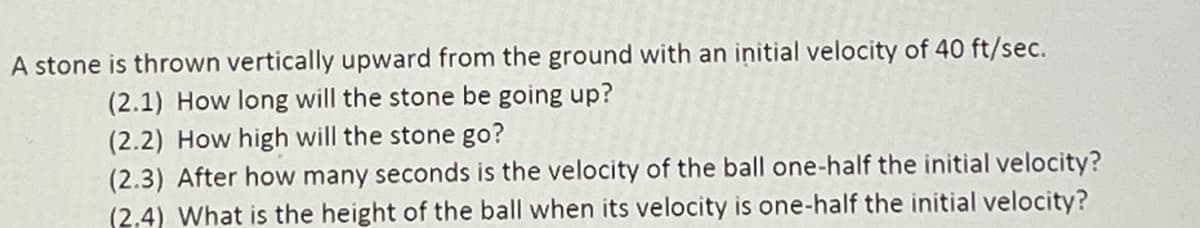 A stone is thrown vertically upward from the ground with an initial velocity of 40 ft/sec.
(2.1) How long will the stone be going up?
(2.2) How high will the stone go?
(2.3) After how many seconds is the velocity of the ball one-half the initial velocity?
(2.4) What is the height of the ball when its velocity is one-half the initial velocity?
