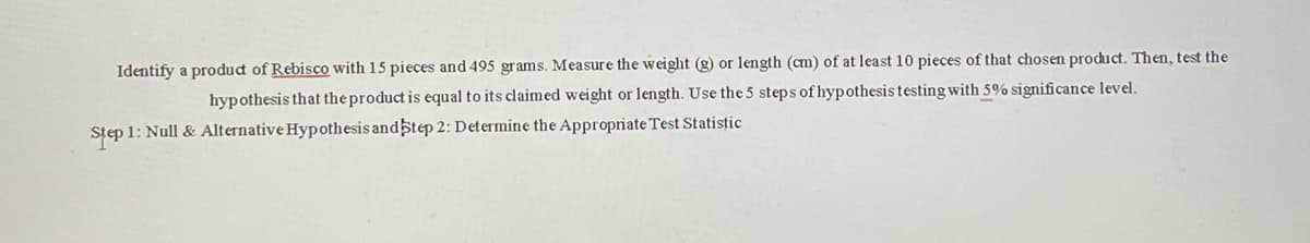 Identify a product of Rebisco with 15 pieces and 495 grams. Measure the weight (g) or length (cm) of at least 10 pieces of that chosen product. Then, test the
hypothesis that the product is equal to its claimed weight or length. Use the 5 steps of hypothesis testing with 5% significance level.
Step 1: Null & Alternative Hypothesis andstep 2: Determine the Appropriate Test Statistic
